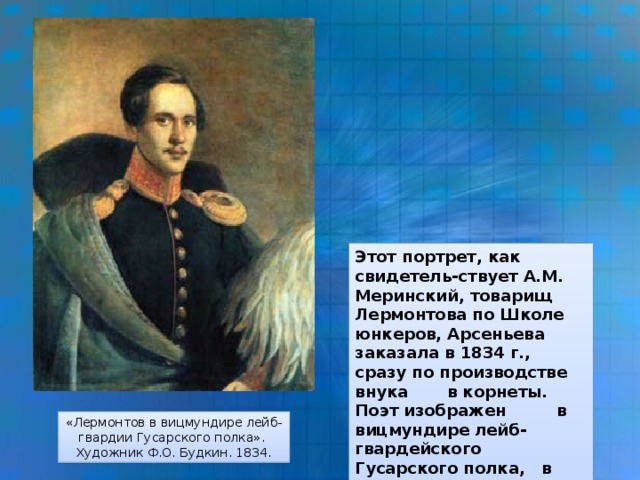 Этот портрет, как свидетель-ствует A.M. Меринский, товарищ Лермонтова по Школе юнкеров, Арсеньева заказала в 1834 г., сразу по производстве внука в корнеты. Поэт изображен в вицмундире лейб-гвардейского Гусарского полка, в шинели, наброшенной на правое плечо, с треуголкой в левой руке. «Лермонтов в вицмундире лейб-гвардии Гусарского полка». Художник Ф.О. Будкин. 1834.