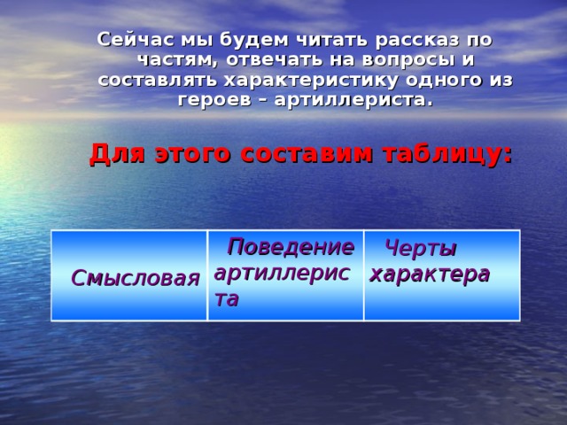 Сейчас мы будем читать рассказ по частям, отвечать на вопросы и составлять характеристику одного из героев – артиллериста.   Для этого составим таблицу:    Смысловая  Поведение артиллериста  Черты характера  