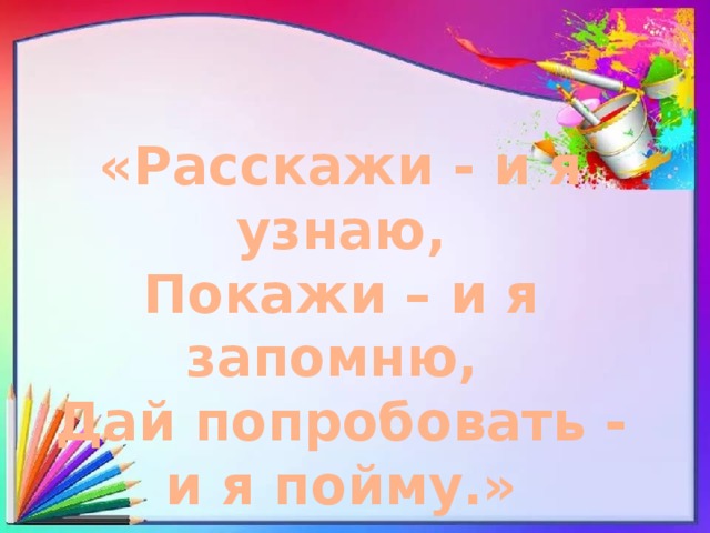 «Расскажи - и я узнаю, Покажи – и я запомню, Дай попробовать - и я пойму.»  Китайская пословица 