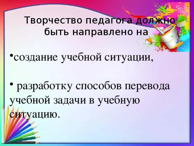 Творчество педагога должно быть направлено на создание учебной ситуации,  разработку способов перевода учебной задачи в учебную ситуацию. 