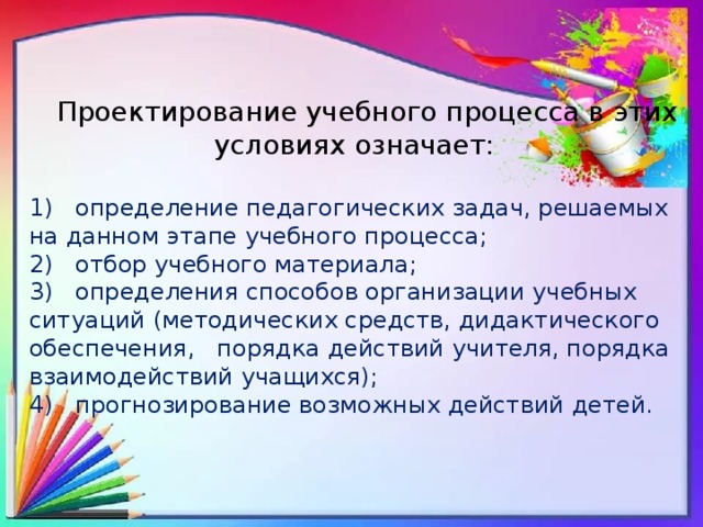  Проектирование учебного процесса в этих условиях означает: 1) определение педагогических задач, решаемых на данном этапе учебного процесса; 2) отбор учебного материала; 3) определения способов организации учебных ситуаций (методических средств, дидактического обеспечения, порядка действий учителя, порядка взаимодействий учащихся); 4) прогнозирование возможных действий детей. 