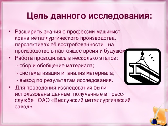 Цель данного исследования: Расширить знания о профессии машинист крана металлургического производства, перспективах её востребованности   на производстве в настоящее время и будущем. Работа проводилась в несколько этапов:  - сбор и обобщение материала;  - систематизация и анализ материала;  - вывод по результатам исследования. Для проведения исследования были использованы данные, полученные в пресс-службе ОАО «Выксунский металлургический завод». 