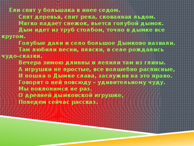 Ели спят у большака в инее седом.           Спят деревья, спит река, скованная льдом.           Мягко падает снежок, вьется голубой дымок.           Дым идет из труб столбом, точно в дымке все кругом.           Голубые дали и село большое Дымково назвали.           Там любили песни, пляски, в селе рождались чудо-сказки.           Вечера зимою длинны и лепили там из глины.           А игрушки не простые, все волшебно расписные,           И пошла о Дымке слава, заслужив на это право.           Говорят о ней повсюду – удивительному чуду.           Мы поклонимся не раз.           О древней дымковской игрушке,           Поведем сейчас рассказ. 