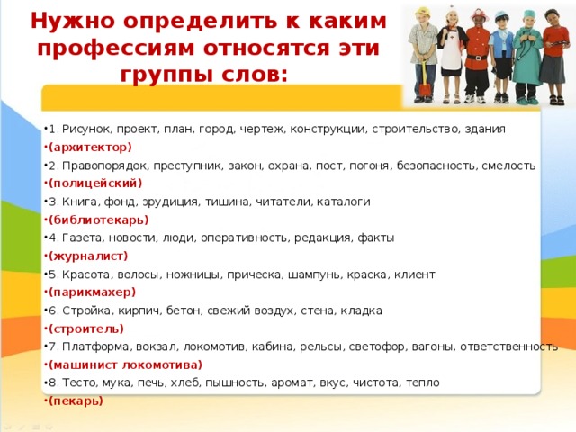 Нужно определить к каким профессиям относятся эти группы слов: 1. Рисунок, проект, план, город, чертеж, конструкции, строительство, здания (архитектор) 2. Правопорядок, преступник, закон, охрана, пост, погоня, безопасность, смелость (полицейский) 3. Книга, фонд, эрудиция, тишина, читатели, каталоги (библиотекарь) 4. Газета, новости, люди, оперативность, редакция, факты (журналист) 5. Красота, волосы, ножницы, прическа, шампунь, краска, клиент (парикмахер) 6. Стройка, кирпич, бетон, свежий воздух, стена, кладка (строитель) 7. Платформа, вокзал, локомотив, кабина, рельсы, светофор, вагоны, ответственность (машинист локомотива) 8. Тесто, мука, печь, хлеб, пышность, аромат, вкус, чистота, тепло (пекарь) 