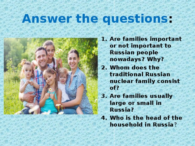 Answer the questions : Are families important or not important to Russian people nowadays? Why? Whom does the traditional Russian nuclear family consist of? Are families usually large or small in Russia? Who is the head of the household in Russia ? 