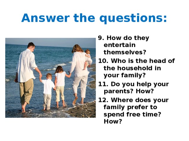 Answer the questions: 9. How do they entertain themselves? 10. Who is the head of the household in your family? 11. Do you help your parents? How? 12. Where does your family prefer to spend free time? How? 