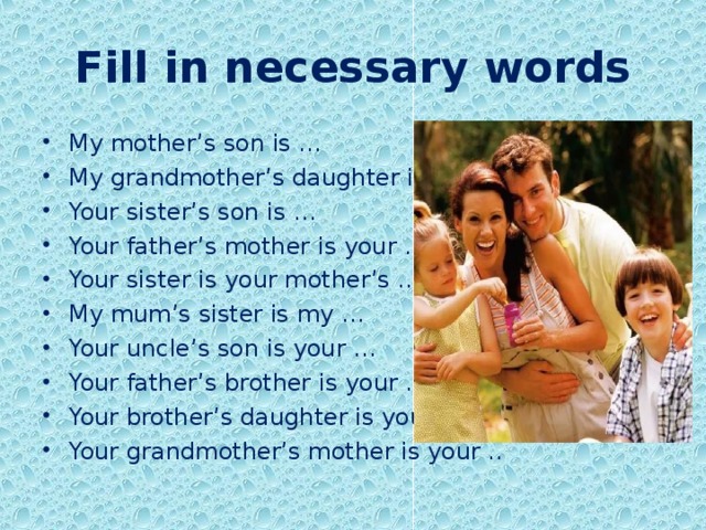 Fill in necessary words My mother’s son is … My grandmother’s daughter is my … Your sister’s son is … Your father’s mother is your … Your sister is your mother’s … My mum’s sister is my … Your uncle’s son is your … Your father’s brother is your … Your brother’s daughter is your … Your grandmother’s mother is your .. 