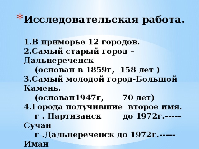 Исследовательская работа.   1.В приморье 12 городов.  2.Самый старый город –Дальнереченск  (основан в 1859г, 158 лет )  3.Самый молодой город-Большой Камень.  (основан1947г, 70 лет)  4.Города получившие второе имя.  г . Партизанск до 1972г.-----Сучан  г .Дальнереченск до 1972г.-----Иман  г. Дальнегорск до 1972г.------Тетюхе   