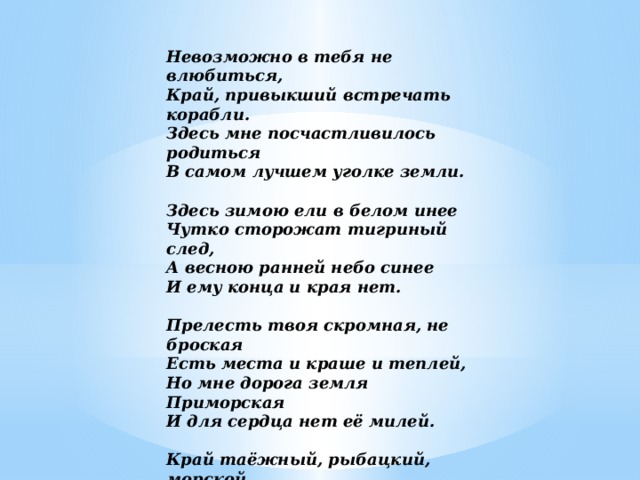 Невозможно в тебя не влюбиться,  Край, привыкший встречать корабли.  Здесь мне посчастливилось родиться  В самом лучшем уголке земли.   Здесь зимою ели в белом инее  Чутко сторожат тигриный след,  А весною ранней небо синее  И ему конца и края нет.   Прелесть твоя скромная, не броская  Есть места и краше и теплей,  Но мне дорога земля Приморская  И для сердца нет её милей.   Край таёжный, рыбацкий, морской,  Мне навечно дарован судьбою.  Станет жизнь безпросветной тоской  Если буду в разлуке с тобою. 