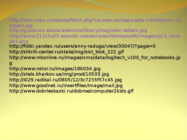 http://wiki.vspu.ru/lib/exe/fetch.php?cache=cache&media=workroom::numbers.jpg http://gustavus.edu/academics/library/magnetic-letters.jpg http://www.21415s23.edusite.ru/exemples/NikolaevaNI/images/p13_risunok4.png http://fotki.yandex.ru/users/anny-raduga/view/30047/?page=0 http://shtrih-center.ru/state/img/sist_blok_222.gif http://www.mtonline.ru/images/cms/data/logitech_v100_for_notebooks.jpg http://www.nstor.ru/images/186034.jpg http://stels.kharkov.ua/img/prod/10503.jpg http://i029.radikal.ru/0805/12/3c7255f57c45.jpg http://www.goodnet.ru/insertfiles/Image/mail.jpg http://www.dobrieskazki.ru/dobroe/computer2kids.gif 