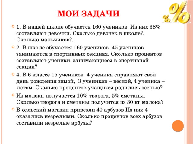 МОИ ЗАДАЧИ 1. В нашей школе обучается 160 учеников. Из них 38% составляют девочки. Сколько девочек в школе?. Сколько мальчиков?. 2. В школе обучается 160 учеников. 45 учеников занимаются в спортивных секциях. Сколько процентов составляют ученики, занимающиеся в спортивной секции? 4. В 6 классе 15 учеников. 4 ученика справляют свой день рождения зимой,  3 учеников – весной, 4 ученика – летом. Сколько процентов учащихся родились осенью? Из молока получается 10% творога, 5% сметаны. Сколько творога и сметаны получится из 30 кг молока? В сельский магазин привезли 40 арбузов Из них 4 оказались незрелыми. Сколько процентов всех арбузов составили незрелые арбузы? 