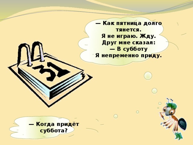  —  Как пятница долго тянется.  Я не играю. Жду.  Друг мне сказал:  — В субботу  Я непременно приду.    — Когда придёт суббота?   