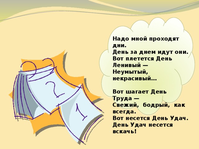   Надо мной проходят дни.  День за днем идут они.  Вот плетется День Ленивый —  Неумытый, некрасивый…  Вот шагает День Труда —  Свежий, бодрый, как всегда.  Вот несется День Удач.  День Удач несется вскачь! 