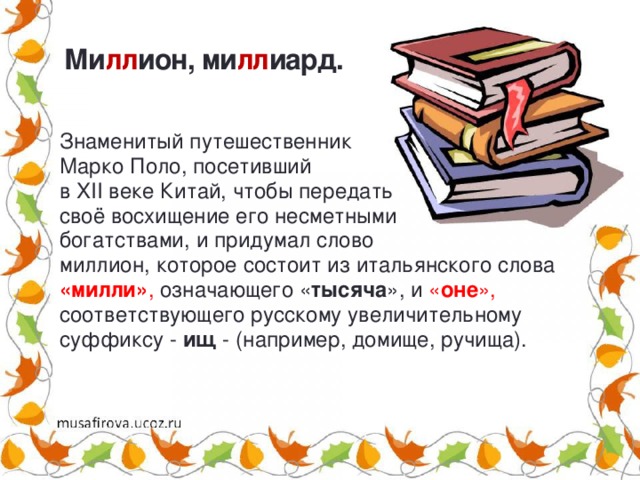 Ми лл ион, ми лл иард. Знаменитый путешественник Марко Поло, посетивший в XII веке Китай, чтобы передать своё восхищение его несметными богатствами, и придумал слово миллион, которое состоит из итальянского слова «милли» , означающего « тысяча », и « оне », соответствующего русскому увеличительному суффиксу - ищ - (например, домище, ручища). 