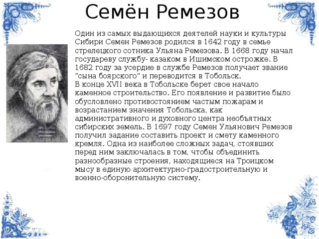 Семён Ремезов Один из самых выдающихся деятелей науки и культуры Сибири Семен Ремезов родился в 1642 году в семье стрелецкого сотника Ульяна Ремезова. В 1668 году начал гocyдapeвy cлyжбy- кaзaкoм в Ишимcкoм острожке. В 1682 году за усердие в службе Ремезов получает звание 