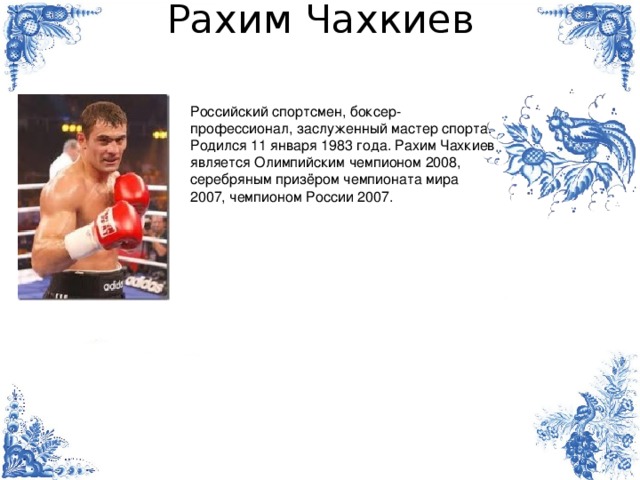 Рахим Чахкиев Российский спортсмен, боксер-профессионал, заслуженный мастер спорта. Родился 11 января 1983 года. Рахим Чахкиев является Олимпийским чемпионом 2008, серебряным призёром чемпионата мира 2007, чемпионом России 2007. 
