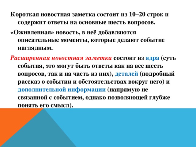 Короткая новостная заметка состоит из 10–20 строк и содержит ответы на основные шесть вопросов. «Оживленная» новость, в неё добавляются описательные моменты, которые делают событие наглядным. Расширенная новостная заметка состоит из ядра (суть события, это могут быть ответы как на все шесть вопросов, так и на часть из них), деталей (подробный рассказ о событии и обстоятельствах вокруг него) и дополнительной информации (напрямую не связанной с событием, однако позволяющей глубже понять его смысл).