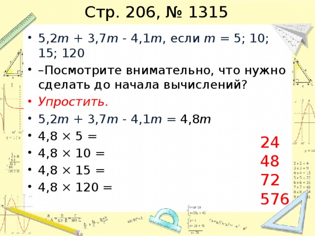 Стр. 206, № 1315 5,2 m + 3,7 m - 4,1 m , если m = 5; 10; 15; 120 – Посмотрите внимательно, что нужно сделать до начала вычислений? Упростить. 5,2 m + 3,7 m - 4,1 m = 4,8 m 4,8 × 5 = 4,8 × 10 = 4,8 × 15 = 4,8 × 120 = 24 48 72 576 
