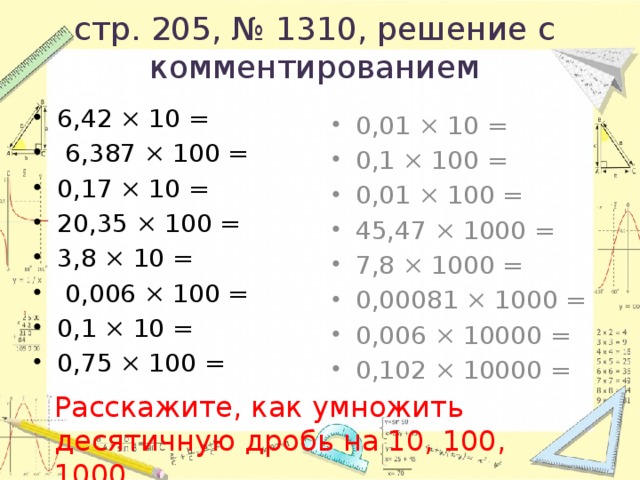 стр. 205, № 1310, решение с комментированием 6,42 × 10 =  6,387 × 100 = 0,17 × 10 = 20,35 × 100 = 3,8 × 10 =  0,006 × 100 = 0,1 × 10 = 0,75 × 100 = 0,01 × 10 = 0,1 × 100 = 0,01 × 100 = 45,47 × 1000 = 7,8 × 1000 = 0,00081 × 1000 = 0,006 × 10000 = 0,102 × 10000 = Расскажите, как умножить десятичную дробь на 10, 100, 1000. 