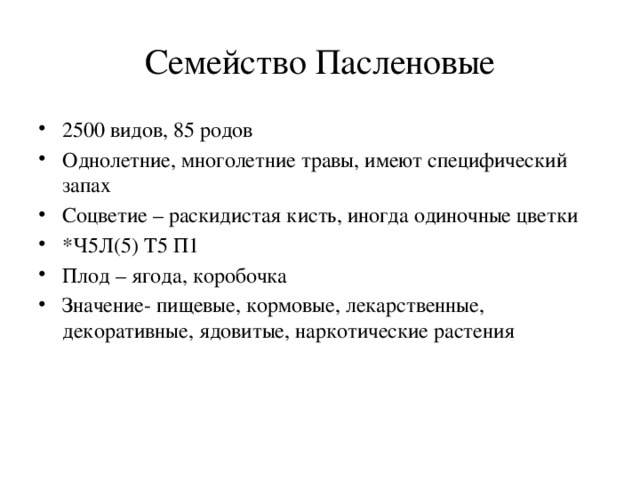 Семейство Пасленовые 2500 видов, 85 родов Однолетние, многолетние травы, имеют специфический запах Соцветие – раскидистая кисть, иногда одиночные цветки *Ч5Л(5) Т5 П1 Плод – ягода, коробочка Значение- пищевые, кормовые, лекарственные, декоративные, ядовитые, наркотические растения 