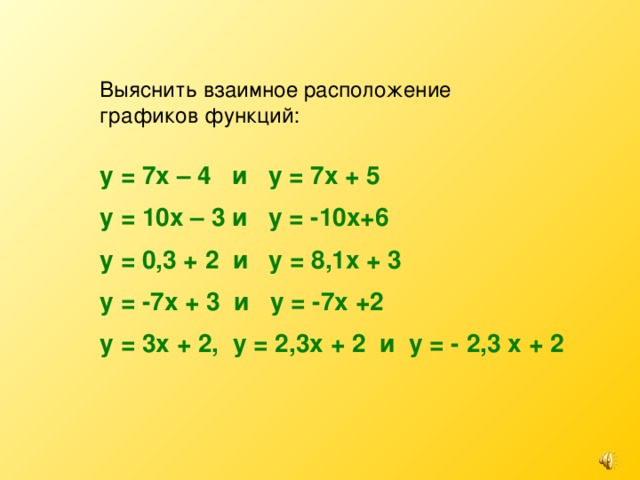 Выяснить взаимное расположение графиков функций: у = 7х – 4 и у = 7х + 5 у = 10х – 3 и у = -10х+6 у = 0,3 + 2 и у = 8,1х + 3 у = -7х + 3 и у = -7х +2 у = 3х + 2, у = 2,3х + 2 и у = - 2,3 х + 2