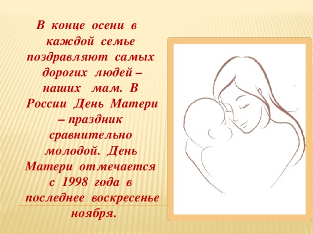  В конце осени в каждой семье поздравляют самых дорогих людей – наших мам. В России День Матери – праздник сравнительно молодой. День Матери отмечается с 1998 года в последнее воскресенье ноября. 