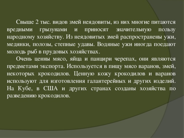  Свыше 2 тыс. видов змей неядовиты, из них многие питаются вредными грызунами и приносят значительную пользу народному хозяйству. Из неядовитых змей распространены ужи, медянки, полозы, степные удавы. Водяные ужи иногда поедают молодь рыб в прудовых хозяйствах.  Очень ценны мясо, яйца и панцири черепах, они являются предметами экспорта. Используется в пищу мясо варанов, змей, некоторых крокодилов. Ценную кожу крокодилов и варанов используют для изготовления галантерейных и других изделий. На Кубе, в США и других странах созданы хозяйства по разведению крокодилов. 