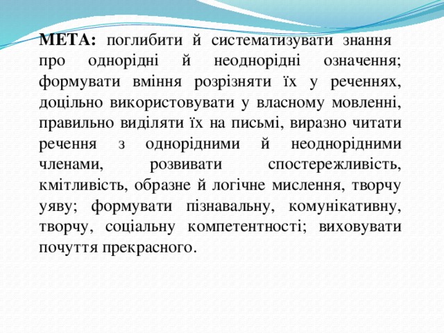 МЕТА: поглибити й систематизувати знання про однорідні й неоднорідні означення; формувати вміння розрізняти їх у реченнях, доцільно використовувати у власному мовленні, правильно виділяти їх на письмі, виразно читати речення з однорідними й неоднорідними членами, розвивати спостережливість, кмітливість, образне й логічне мислення, творчу уяву; формувати пізнавальну, комунікативну, творчу, соціальну компетентності; виховувати почуття прекрасного. 