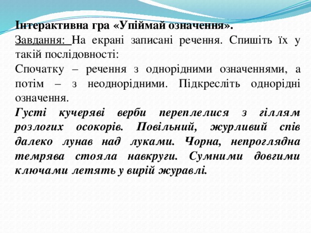 Інтерактивна гра «Упіймай означення». Завдання: На екрані записані речення. Спишіть їх у такій послідовності: Спочатку – речення з однорідними означеннями, а потім – з неоднорідними. Підкресліть однорідні означення. Густі кучеряві верби переплелися з гіллям розлогих осокорів. Повільний, журливий спів далеко лунав над луками. Чорна, непроглядна темрява стояла навкруги. Сумними довгими ключами летять у вирій журавлі. 