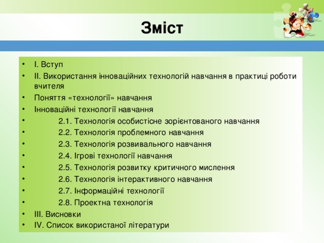 Зміст І. Вступ  ІІ. Використання інноваційних технологій навчання в практиці роботи  вчителя Поняття «технології» навчання   Інноваційні технології навчання             2.1. Технологія особистісне зорієнтованого навчання               2.2. Технологія проблемного навчання              2.3. Технологія розвивального навчання              2.4. Ігрові технології навчання              2.5. Технологія розвитку критичного мислення              2.6. Технологія інтерактивного навчання              2.7. Інформаційні технології              2.8. Проектна технологія  ІІІ. Висновки  ІV. Список використаної літератури     