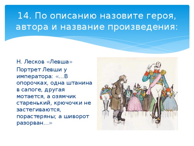 14. По описанию назовите героя, автора и название произведения: Н. Лесков «Левша» Портрет Левши у императора: «…В опорочках, одна штанина в сапоге, другая мотается, а озямчик старенький, крючочки не застегиваются, порастеряны; а шиворот разорван…» 