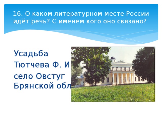 16. О каком литературном месте России идёт речь? С именем кого оно связано? Усадьба Тютчева Ф. И. село Овстуг Брянской обл. 