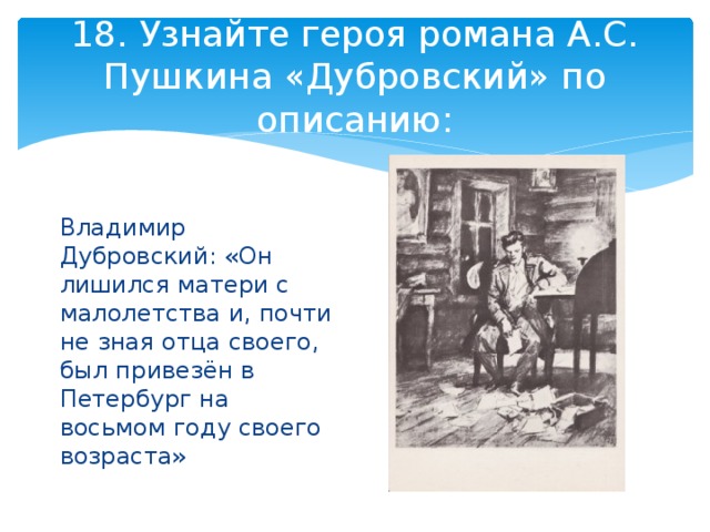 18. Узнайте героя романа А.С. Пушкина «Дубровский» по описанию: Владимир Дубровский: «Он лишился матери с малолетства и, почти не зная отца своего, был привезён в Петербург на восьмом году своего возраста» 