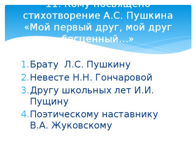 11. Кому посвящено стихотворение А.С. Пушкина «Мой первый друг, мой друг бесценный…» Брату Л.С. Пушкину Невесте Н.Н. Гончаровой Другу школьных лет И.И. Пущину Поэтическому наставнику В.А. Жуковскому 