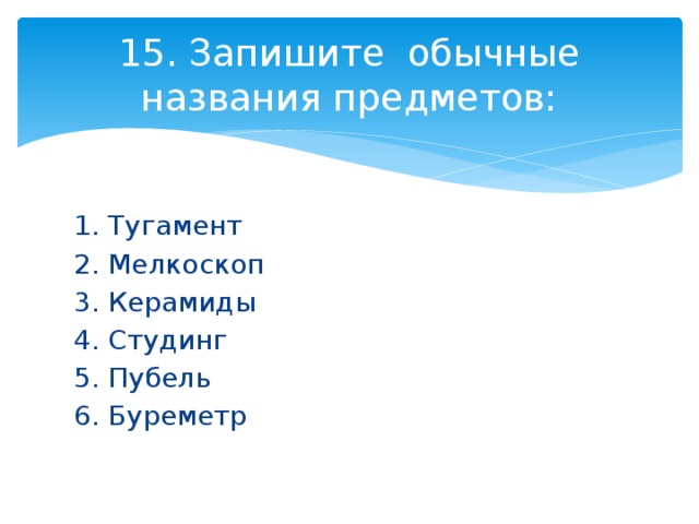 15. Запишите обычные названия предметов: 1. Тугамент 2. Мелкоскоп 3. Керамиды 4. Студинг 5. Пубель 6. Буреметр 