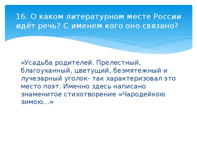 16. О каком литературном месте России идёт речь? С именем кого оно связано? «Усадьба родителей. Прелестный, благоуханный, цветущий, безмятежный и лучезарный уголок- так характеризовал это место поэт. Именно здесь написано знаменитое стихотворение «Чародейкою зимою…» 