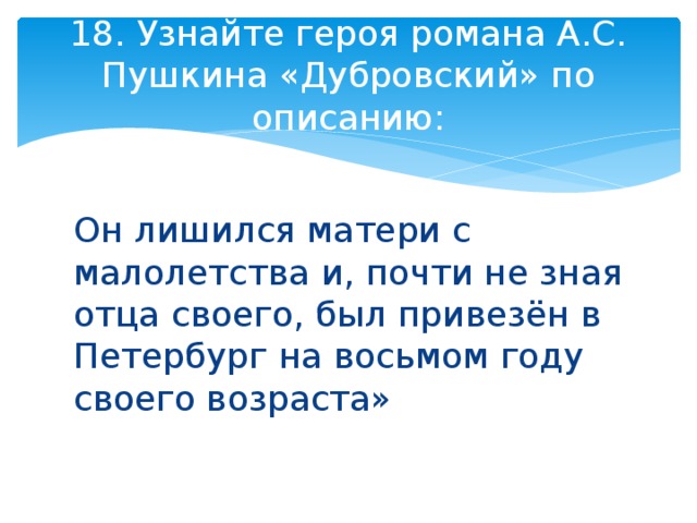 18. Узнайте героя романа А.С. Пушкина «Дубровский» по описанию: Он лишился матери с малолетства и, почти не зная отца своего, был привезён в Петербург на восьмом году своего возраста» 