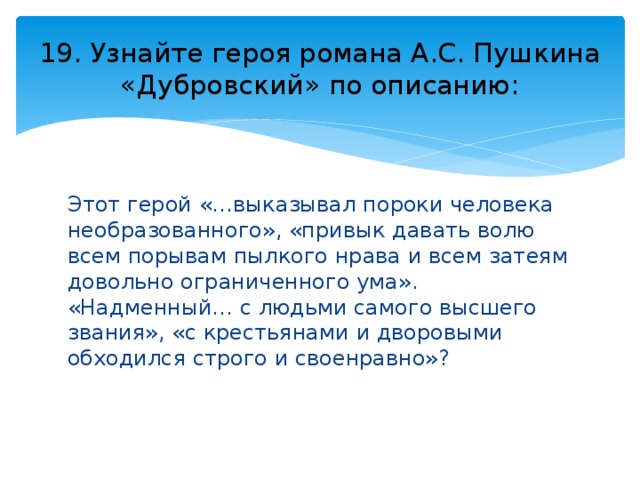 19. Узнайте героя романа А.С. Пушкина «Дубровский» по описанию: Этот герой «…выказывал пороки человека необразованного», «привык давать волю всем порывам пылкого нрава и всем затеям довольно ограниченного ума». «Надменный… с людьми самого высшего звания», «с крестьянами и дворовыми обходился строго и своенравно»? 