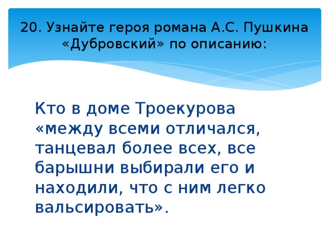 20. Узнайте героя романа А.С. Пушкина «Дубровский» по описанию: Кто в доме Троекурова «между всеми отличался, танцевал более всех, все барышни выбирали его и находили, что с ним легко вальсировать». 