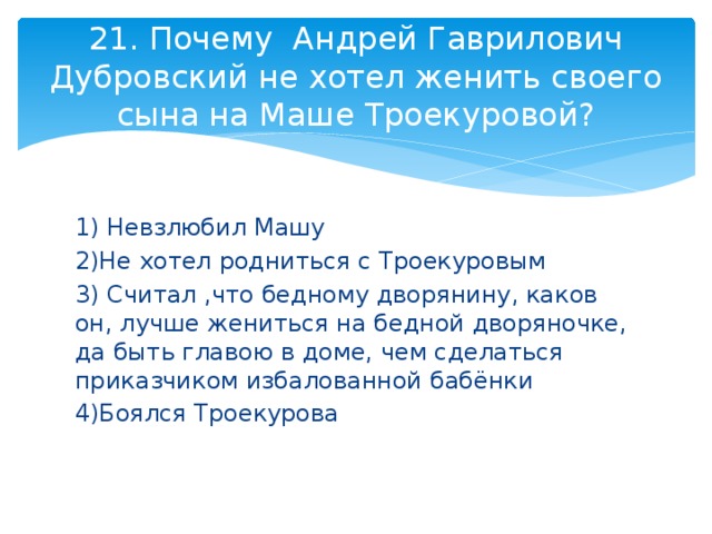 21. Почему Андрей Гаврилович Дубровский не хотел женить своего сына на Маше Троекуровой? 1) Невзлюбил Машу 2)Не хотел родниться с Троекуровым 3) Считал ,что бедному дворянину, каков он, лучше жениться на бедной дворяночке, да быть главою в доме, чем сделаться приказчиком избалованной бабёнки 4)Боялся Троекурова 