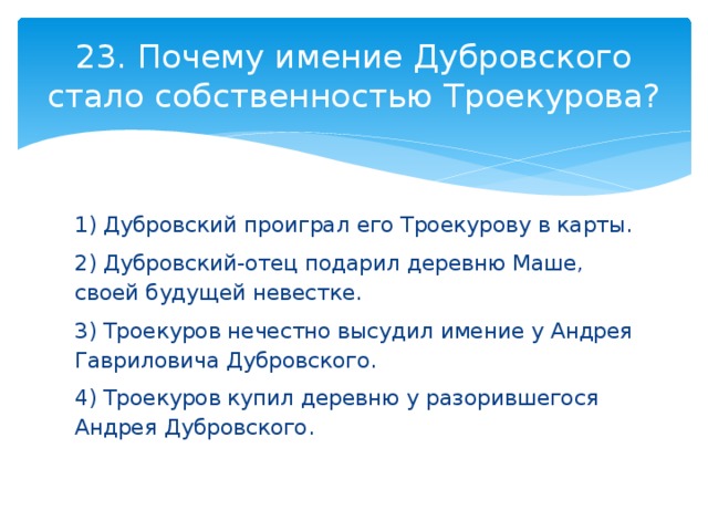 23. Почему имение Дубровского стало собственностью Троекурова? 1) Дубровский проиграл его Троекурову в карты. 2) Дубровский-отец подарил деревню Маше, своей будущей невестке. 3) Троекуров нечестно высудил имение у Андрея Гавриловича Дубровского. 4) Троекуров купил деревню у разорившегося Андрея Дубровского. 