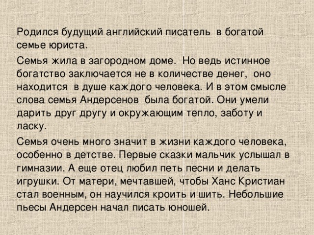 Родился будущий английский писатель  в богатой семье юриста. Семья жила в загородном доме.  Но ведь истинное богатство заключается не в количестве денег,  оно находится  в душе каждого человека. И в этом смысле слова семья Андерсенов  была богатой. Они умели дарить друг другу и окружающим тепло, заботу и ласку. Семья очень много значит в жизни каждого человека, особенно в детстве. Первые сказки мальчик услышал в  гимназии. А еще отец любил петь песни и делать игрушки. От матери, мечтавшей, чтобы Ханс Кристиан стал военным, он научился кроить и шить. Небольшие пьесы Андерсен начал писать юношей. 