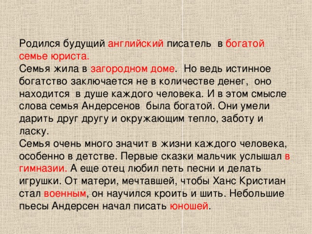 Родился будущий английский писатель  в богатой семье юриста. Семья жила в загородном доме .  Но ведь истинное богатство заключается не в количестве денег,  оно находится  в душе каждого человека. И в этом смысле слова семья Андерсенов  была богатой. Они умели дарить друг другу и окружающим тепло, заботу и ласку. Семья очень много значит в жизни каждого человека, особенно в детстве. Первые сказки мальчик услышал в гимназии. А еще отец любил петь песни и делать игрушки. От матери, мечтавшей, чтобы Ханс Кристиан стал военным , он научился кроить и шить. Небольшие пьесы Андерсен начал писать юношей . 