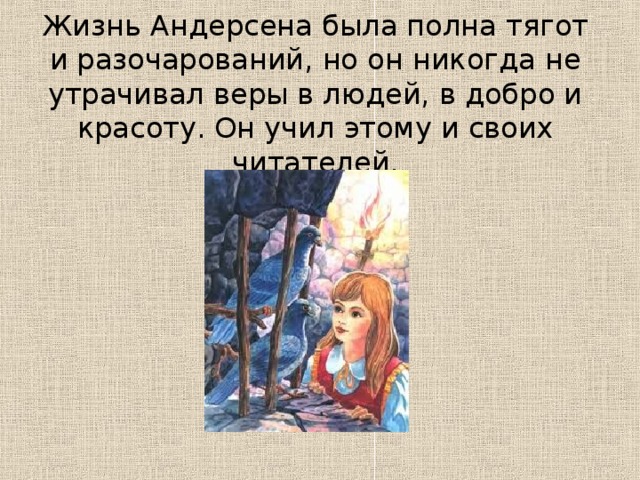 Жизнь Андерсена была полна тягот и разочарований, но он никогда не утрачивал веры в людей, в добро и красоту. Он учил этому и своих читателей.   