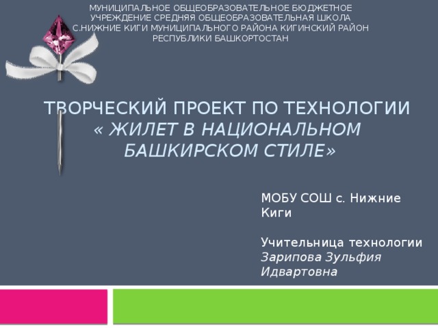 МУНИЦИПАЛЬНОЕ ОБЩЕОБРАЗОВАТЕЛЬНОЕ БЮДЖЕТНОЕ УЧРЕЖДЕНИЕ СРЕДНЯЯ ОБЩЕОБРАЗОВАТЕЛЬНАЯ ШКОЛА С.НИЖНИЕ КИГИ МУНИЦИПАЛЬНОГО РАЙОНА КИГИНСКИЙ РАЙОН РЕСПУБЛИКИ БАШКОРТОСТАН Творческий проект по технологии  « Жилет в национальном  башкирском стиле»   МОБУ СОШ с. Нижние Киги Учительница технологии Зарипова Зульфия Идвартовна 