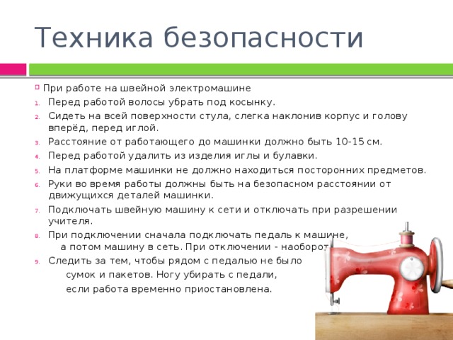 Техника безопасности При работе на швейной электромашине Перед работой волосы убрать под косынку. Сидеть на всей поверхности стула, слегка наклонив корпус и голову вперёд, перед иглой. Расстояние от работающего до машинки должно быть 10-15 см. Перед работой удалить из изделия иглы и булавки. На платформе машинки не должно находиться посторонних предметов. Руки во время работы должны быть на безопасном расстоянии от движущихся деталей машинки. Подключать швейную машину к сети и отключать при разрешении учителя. При подключении сначала подключать педаль к машине, а потом машину в сеть. При отключении - наоборот. Следить за тем, чтобы рядом с педалью не было  сумок и пакетов. Ногу убирать с педали,  если работа временно приостановлена. 