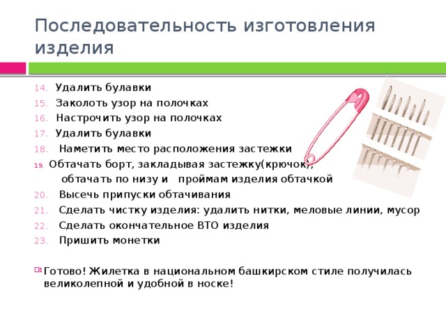 Последовательность изготовления изделия 14. Удалить булавки 15. Заколоть узор на полочках 16. Настрочить узор на полочках 17. Удалить булавки 18. Наметить место расположения застежки Обтачать борт, закладывая застежку(крючок),  обтачать по низу и проймам изделия обтачкой 20. Высечь припуски обтачивания 21. Сделать чистку изделия: удалить нитки, меловые линии, мусор 22. Сделать окончательное ВТО изделия 23. Пришить монетки   Готово! Жилетка в национальном башкирском стиле получилась великолепной и удобной в носке! 