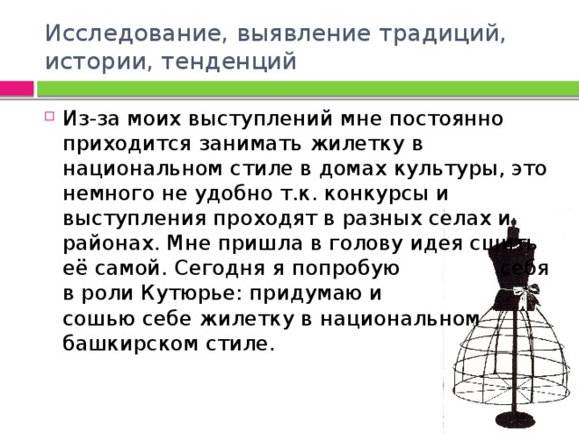 Исследование, выявление традиций, истории, тенденций Из-за моих выступлений мне постоянно приходится занимать жилетку в национальном стиле в домах культуры, это немного не удобно т.к. конкурсы и выступления проходят в разных селах и районах. Мне пришла в голову идея сшить её самой. Сегодня я попробую себя в роли Кутюрье: придумаю и сошью себе жилетку в национальном башкирском стиле. 