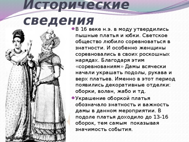 Исторические сведения В 16 веке н.э. в моду утвердились пышные платья и юбки. Светское общество любило соревноваться в знатности. И особенно женщины соревновались в своих роскошных нарядах. Благодаря этим «соревнованиям» Дамы всячески начали украшать подолы, рукава и верх платьев. Именно в этот период появились декоративные отделки: оборки, волан, жабо и тд. Украшение оборкой платья обозначало знатность и важность дамы в данном мероприятии. В подоле платья доходило до 13-16 оборок, тем самым показывая значимость события. 