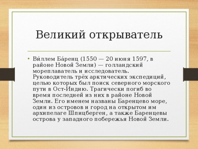 Великий открыватель Ви́ллем Ба́ренц (1550 — 20 июня 1597, в районе Новой Земли) — голландский мореплаватель и исследователь. Руководитель трёх арктических экспедиций, целью которых был поиск северного морского пути в Ост-Индию. Трагически погиб во время последней из них в районе Новой Земли. Его именем названы Баренцево море, один из островов и город на открытом им архипелаге Шпицберген, а также Баренцевы острова у западного побережья Новой Земли. 